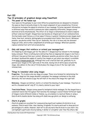 Part III
Top 10 principles of graphical design using PowerPoint
1.    The power of the human eye
      Your eyes are the gateway to your mind. Effective presentations are designed to stimulate
      the eyes so they’re naturally drawn to the visual component of your presentation. Pictorial
      information increases the speed & retention of your message. Pictures represent information
      in different ways than words & communicate ideas completely differently. Images convey
      emotions & facts simultaneously. The effect of an image is instantaneous & viewers respond
      without conscious thought. Images have now become an integral part of our communications;
      this has made visual literacy a critical aspect literacy in general. Humans process images much
      faster than text; similarly, photographs are processed much faster than clip art. Whenever
      possible, use photos rather than clip art. Generally, the rule is to have only one dominant
      image per slide, which either complements & extends your message. Wherever possible,
      replace bulleted text with full screen photos.

2.    Only add images that reinforce or extend your message/text
      It’s tempting to add images just for the sake of it. Images must be relevant to the message
      being conveyed. There is nothing more distracting than an inappropriate image or one from a
      different time period that your content. Whenever possible use photos rather than clip art.
      An almost inexhaustible supply of royalty free images on just about any subject is available
      from http://images.google.com. Although this is not a hard & fast rule, generally try to
      position your images on the right side of the slide, leaving lots of white space around the
      image; also adhere to the rule of thirds & place the image at one of the two right side
      intersections.


3.    Things to remember when using images
      Proportion. Try to place only one image on a page. There is no formula for determining the
      size of an image but the image shouldn’t overpower the message contained on the slide.
      Generally, the text should occupy the left half of the slide & the image the right half.

      Relevancy. Images can distract, match, or extend the meaning of your message. "A picture is
      worth a thousand words" only IF it’s clearly related to your topic!

      Tone/style/theme. Images convey powerful metaphors inside messages. Do the images have a
      consistent look & feel throughout that matches the message's overall theme? Different types
      of images create different styles or themes, e.g. an airplane in a nautical theme or using a
      black & white double-decker bus along with sleek new age photo car design is confusing.


4.    Charts & graphs
      Charts & graphs are excellent for communicating significant numbers & statistics to an
      audience. Charts need titles, clear labeling, & legends. Pie charts work well to show parts or
      percentages of a whole. However, best not to use any more than 8 slices in a pie chart. You
      can highlight a particular slice by making it darker or a brighter color than the others. Bar
Creating Knock-Your-Socks-Off Presentations                                                      Page 17 of 46
                                              Copyright, 2007, The InfoSavvy Group
 