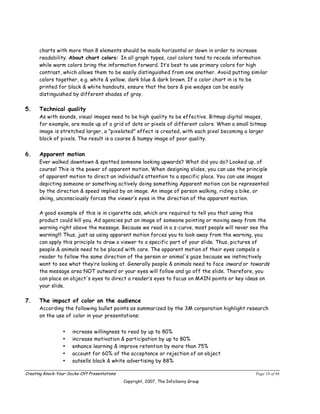 charts with more than 8 elements should be made horizontal or down in order to increase
      readability. About chart colors: In all graph types, cool colors tend to recede information
      while warm colors bring the information forward. It’s best to use primary colors for high
      contrast, which allows them to be easily distinguished from one another. Avoid putting similar
      colors together, e.g. white & yellow; dark blue & dark brown. If a color chart in is to be
      printed for black & white handouts, ensure that the bars & pie wedges can be easily
      distinguished by different shades of gray.

5.    Technical quality
      As with sounds, visual images need to be high quality to be effective. Bitmap digital images,
      for example, are made up of a grid of dots or pixels of different colors. When a small bitmap
      image is stretched larger, a "pixelated" effect is created, with each pixel becoming a larger
      block of pixels. The result is a coarse & bumpy image of poor quality.


6.    Apparent motion
      Ever walked downtown & spotted someone looking upwards? What did you do? Looked up, of
      course! This is the power of apparent motion. When designing slides, you can use the principle
      of apparent motion to direct an individual’s attention to a specific place. You can use images
      depicting someone or something actively doing something Apparent motion can be represented
      by the direction & speed implied by an image. An image of person walking, riding a bike, or
      skiing, unconsciously forces the viewer’s eyes in the direction of the apparent motion.

      A good example of this is in cigarette ads, which are required to tell you that using this
      product could kill you. Ad agencies put an image of someone pointing or moving away from the
      warning right above the message. Because we read in a z-curve, most people will never see the
      warning!!! Thus, just as using apparent motion forces you to look away from the warning, you
      can apply this principle to draw a viewer to a specific part of your slide. Thus, pictures of
      people & animals need to be placed with care. The apparent motion of their eyes compels a
      reader to follow the same direction of the person or animal's gaze because we instinctively
      want to see what they’re looking at. Generally people & animals need to face inward or towards
      the message area NOT outward or your eyes will follow and go off the slide. Therefore, you
      can place an object's eyes to direct a reader’s eyes to focus on MAIN points or key ideas on
      your slide.

7.    The impact of color on the audience
      According the following bullet points as summarized by the 3M corporation highlight research
      on the use of color in your presentations:


                 •    increase willingness to read by up to 80%
                 •    increase motivation & participation by up to 80%
                 •    enhance learning & improve retention by more than 75%
                 •    account for 60% of the acceptance or rejection of an object
                 •    outsells black & white advertising by 88%

Creating Knock-Your-Socks-Off Presentations                                                    Page 18 of 46
                                              Copyright, 2007, The InfoSavvy Group
 