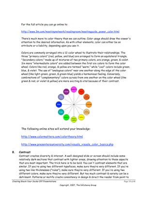 For the full article you can go online to:

        http://www.3m.com/meetingnetwork/readingroom/meetingguide_power_color.html

        There’s much more to color theory than we can outline. Color usage should draw the viewer's
        attention to the desired information. As with other elements, color can either be an
        attribute or a liability, depending upon you use it.

        Colors are commonly arranged into a 12-color wheel to illustrate their relationships. The
        three “primary colors" (red, yellow, and blue) are arranged to form an equilateral triangle.
        "Secondary colors," made up of mixtures of two primary colors, are orange, green, & violet.
        Six more "intermediate colors" are added between the first six colors to form the color
        wheel. Colors like red, orange, & yellow are termed "warm," while "cool" colors include green,
        blue, & violet. The use of "analogous colors" near one another along the edge of the color
        wheel (like light-green, green, & green-blue) yields a harmonious feeling. Conversely,
        combinations of "complementary" colors across from one another on the color wheel (like
        green & red, or violet & yellow) are more exciting & vital because of their contrast.




        The following online sites will extend your knowledge:

        http://www.colormatters.com/colortheory.html

        http://www.presentersuniversity.com/visuals_visuals_color_basics.php

8.    Contrast
      Contrast creates diversity & interest. A well-designed slide or screen should include some
      relatively dark sections that contrast with lighter areas, drawing attention to those aspects
      that are most important. The trick here is to be bold. You can't contrast elements that are
      similar. If you're using two different typefaces, make sure they’re very different. If you're
      using two line thicknesses ("rules"), make sure they’re very different. If you're using two
      different colors, make sure they’re very different. But too much contrast & variety can be a
      detriment. Patterns or motifs create consistency in design & direct the reader from point to
Creating Knock-Your-Socks-Off Presentations                                                     Page 19 of 46
                                              Copyright, 2007, The InfoSavvy Group
 