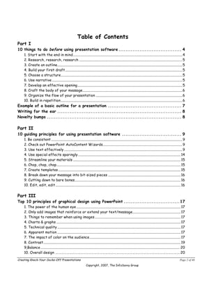 Table of Contents
Part I
10 things to do before using presentation software .................................... 4
    1. Start with the end in mind.............................................................................................................................4
    2. Research, research, research ......................................................................................................................5
    3. Create an outline...............................................................................................................................................5
    4. Build your first draft......................................................................................................................................5
    5. Choose a structure...........................................................................................................................................5
    6. Use narrative .....................................................................................................................................................5
    7. Develop an effective opening........................................................................................................................5
    8. Craft the body of your message..................................................................................................................6
    9. Organize the flow of your presentation ...................................................................................................6
    10. Build in repetition ...........................................................................................................................................6
Example of a basic outline for a presentation .......................................... 7
Writing for the ear ....................................................................... 8
Novelty bumps ............................................................................. 8

Part II
10 guiding principles for using presentation software .................................. 9
    1. Be consistent ......................................................................................................................................................9
    2. Check out PowerPoint AutoContent Wizards...........................................................................................9
    3. Use text effectively .......................................................................................................................................9
    4. Use special effects sparingly ..................................................................................................................... 14
    5. Streamline your materials ........................................................................................................................... 15
    6. Chop, chop, chop.............................................................................................................................................. 15
    7. Create templates ............................................................................................................................................ 15
    8. Break down your message into bit-sized pieces ................................................................................... 16
    9. Cutting down to bare bones......................................................................................................................... 16
    10. Edit, edit, edit ............................................................................................................................................... 16


Part III
Top 10 principles of graphical design using PowerPoint ................................17
    1. The power of the human eye ....................................................................................................................... 17
    2. Only add images that reinforce or extend your text/message....................................................... 17
    3. Things to remember when using images .................................................................................................. 17
    4. Charts & graphs .............................................................................................................................................. 17
    5. Technical quality ............................................................................................................................................. 17
    6. Apparent motion ............................................................................................................................................. 17
    7. The impact of color on the audience ........................................................................................................ 17
    8. Contrast............................................................................................................................................................. 19
    9,Balance ............................................................................................................................................................... 20
    10. Overall design ............................................................................... 20

Creating Knock-Your-Socks-Off Presentations                                                                                                                               Page 2 of 46
                                                                      Copyright, 2007, The InfoSavvy Group
 