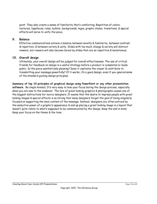 point. They also create a sense of familiarity that’s comforting. Repetition of colors,
      textures, typefaces, rules, bullets, backgrounds, logos, graphic styles, transitions, & special
      effects will serve to unify the piece.

9.    Balance
      Effective communications achieve a balance between novelty & familiarity, between contrast
      & repetition, & between variety & unity. Slides with too much change & variety will distract
      viewers, but viewers will also become bored by slides that are so repetitive & monotonous.

10. Overall design
      Ultimately, your overall design will be judged for overall effectiveness. The use of critical
      friends for feedback on design is a useful strategy before a product is completed or made
      public. Is the piece aesthetically pleasing? Does it captivate the viewer & contribute to
      transmitting your message powerfully? If it works, it’s a good design, even if you ignored some
      of the standard guiding design principles.


Summary of top 10 principles of graphical design using PowerPoint or any other presentation
software. Be single minded. It’s very easy to lose your focus during the design process, especially
when you are new to the endeavor. The lure of great looking graphics & photographs causes one of
the biggest distractions for novice designers. It seems that the desire to impress people with great
looking images & special effects is so strong that many designers forget the goal of being singularly
focused on supporting the main content of the message. Instead, designers are often enticed by
the seductive power of a graphic’s appearance & end up placing a great looking image in a layout that
doesn’t quite relate to what’s supposed to be communicated by the design. Keep the end in mind.
Keep your focus on the theme & the tone.




Creating Knock-Your-Socks-Off Presentations                                                       Page 20 of 46
                                              Copyright, 2007, The InfoSavvy Group
 