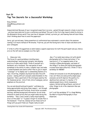 Part IV
Top Ten Secrets for a Successful Workshop

Doug Johnson
dougj@doug-johnson.com
2005

Congratulations! Because of your recognized expertise in an area - gained through research, study or practice
- you have been selected to give a conference workshop! This just is the first step toward celebrity status in
the Minnesota library world. Your own line of designer clothes, a private jet, and fawning fans will soon follow.
Start thinking about how to avoid the paparazzi!

Sorry, got carried away. Some presenters at conferences have expressed a concern about the sessions
running 2 1/2 hours instead of 45 minutes. Trust me, you will like having more time to teach and share with
your colleagues.

I¹d like to offer 10 suggestions on what makes a superb experience for both the participant and you. Advice
on is on the left and an example is on the right.



1.   Know your role.                                                   Gee, I¹ve really been doing a lot with digital
The focus of a good workshop is building basic                        photography both at home and school. I¹ve
understandings, teaching key concepts, and allowing                   read up on it, I¹ve reapplied some of my
practice of some useful skills. Think of yourself as a                training in 35mm photography, and some of
workbook, not a textbook. The real genius of most                     the things I¹ve done with digital photography
workshops is the ability to take a complex topic and make             in school have been effective. I think I¹ll do a
it understandable and useful rather than to give in-depth             workshop for MEMO!
³coverage² or to display one¹s commanding mastery of a
topic. In writing, Stephen Jay Gould has done this with               I know not everyone is as into photography as
science ­ making difficult concepts understandable to the             I am, but there are some pretty simple ways
layperson. Take a good look at the strategies used by the             everyone can both improve the quality of a
For Dummies series ­ lots of lists, lots of analogies, and an         digital picture and use it a teacher. I¹ll
emphasis on the practical.                                            assume people have a fairly inexpensive
                                                                      camera, limited editing software, and lots of
You can and should build participants¹ confidence by                  other things to do in the classroom than use
being approachable and giving them respect ­ not through              photographs.
overwhelming them with factoids, three-letter acronyms
and long, detailed background information. Do not draw                Let¹s call the workshop: It¹s a Snap! Making
attention to small errors that you might make during the              the Most of Digital Photography in Your
workshop ­ ³Gee, I see I made a really stupid spelling                Classroom.
error on this slide² or ³I guess I forgot to include that in
the handouts.² Trust me, nobody notices these sorts of
things until you point them out. People really do want

Creating Knock-Your-Socks-Off Presentations                                                             Page 21 of 46
                                              Copyright, 2007, The InfoSavvy Group
 
