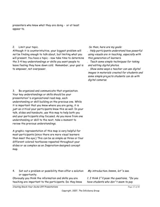 presenters who know what they are doing - or at least
appear to.




2.    Limit your topic.                                                 So then, here are my goals:
Although it is counterintuitive, your biggest problem will            . Help participants understand how powerful
not be finding enough to talk about, but limiting what you             using visuals are in teaching, especially with
will present. You have a topic ­ now take time to determine            this generation of learners.
the 3-4 key understandings or skills you want people to               . Teach some simple techniques for taking
leave feeling they have down cold. Remember, your goal is              and editing digital photos.
to empower, not overpower.                                            . Show some ways a teacher can use digital
                                                                       images in materials created for students and
                                                                       some simple projects students can do with
                                                                       digital cameras.



3.     Be organized and communicate that organization.
Your key understandings or skills should be your
presentation¹s organizational road map, each
understanding or skill building on the previous one. While
it is important that you know where you are going, it is
just as critical your participants know this as well. In your
talk, slides and handouts, use this map to help both you
and your participants stay focused. As you move from one
understanding or skill to the next, take a moment to
review the previous understandings.

A graphic representation of this map is very helpful for
most participants (since there are more visual learners
than meet the eye.) This can be as simple as three or four
different colored textboxes repeated throughout your
slides or as complex as an Inspiration-designed concept
map.




4.   Set out a problem or possibility then offer a solution           My introduction..hmmm, let¹s see.
     or opportunity.
Obviously you think the information and skills you are                1. I think I¹ll pose the questions, ³Do you
teaching are important to the participants. Do they know              have students who don¹t seem to pay
Creating Knock-Your-Socks-Off Presentations                                                             Page 22 of 46
                                              Copyright, 2007, The InfoSavvy Group
 