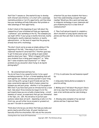 that? Don¹t assume so. One masterful way to develop                   attention? Do you have students that have a
both interest and attention, is to start with a seemingly             hard time understanding concepts through
insolvable problem or terrific opportunity, and then show             reading? Would you like a quick and easy way
how your workshop will help folks solve that problem or               to integrate technology in your classroom and
take advantage of that opportunity.                                   give students practice in a new form of
                                                                      communication?
A short check at the beginning of your talk about the
composition of your attendees will help you ingeniously               2. Then I will ask participants to complete a
³customize² your workshop on the fly. The examples you                short checklist on using digital cameras and
use might differ if your group is mostly librarians, mostly           photos and then ask them to share how they
technologists, mostly classroom teachers, or mostly                   did.
administrators ­ or the level of expertise the group my
already have with a technology.

The short check can be as easy as simply asking at the
beginning of the talk, ³How many of you in here are
classroom teachers? Librarians? Etc.? Another good way
to get to know your group is by asking an open-ended
question about your topic. ³What is biggest difficulties
your students face in doing good research?² or ³Why
don¹t some students read voluntarily?² or ³What
problems do you encounter when trying to do digital
photography?²



5.   Be conversational and have fun.
You do not have to be a powerful orator to be a good                  I¹ll try to add some fun and humanize myself
workshop presenter. In fact, a formal speaking style will             by:
work against you. Instead, envision yourself in your living
room visiting with a group of good friends and use the                1. Using some family photos as samples to
same conversation approach. Build a human connection                  practice editing.
between you and your group ­ whether it is five people or
500. Even if you have been given an introduction by a room            2. Making sure I tell about the project Stacie
host, take about three minutes (no longer) to let the                 did in my class that included a picture of her
participants know you are actually a human being ­ a brief            mom in her bathrobe and her dad drinking a
summary of career, an experience that got you interested              beer.
in the topic, etc. (Oh, the old advice to picture your
audience naked does not work ­ depending on who is in the             3. Showing some examples of my own bad
front row, you will either be so aroused or grossed out,              photos and how I improved them.
you won¹t be able to concentrate.)

Think about stories you can share that help you make your
points clearly and effectively. All great teachers are
basically effective storytellers. Not only do the concrete
Creating Knock-Your-Socks-Off Presentations                                                             Page 23 of 46
                                              Copyright, 2007, The InfoSavvy Group
 