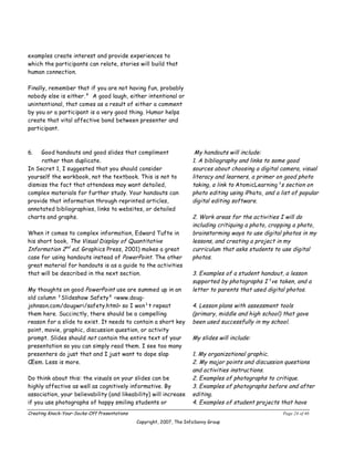 examples create interest and provide experiences to
which the participants can relate, stories will build that
human connection.

Finally, remember that if you are not having fun, probably
nobody else is either.² A good laugh, either intentional or
unintentional, that comes as a result of either a comment
by you or a participant is a very good thing. Humor helps
create that vital affective bond between presenter and
participant.



6.   Good handouts and good slides that compliment                     My handouts will include:
     rather than duplicate.                                           1. A bibliography and links to some good
In Secret 1, I suggested that you should consider                     sources about choosing a digital camera, visual
yourself the workbook, not the textbook. This is not to               literacy and learners, a primer on good photo
dismiss the fact that attendees may want detailed,                    taking, a link to AtomicLearning¹s section on
complex materials for further study. Your handouts can                photo editing using iPhoto, and a list of popular
provide that information through reprinted articles,                  digital editing software.
annotated bibliographies, links to websites, or detailed
charts and graphs.                                                    2. Work areas for the activities I will do
                                                                      including critiquing a photo, cropping a photo,
When it comes to complex information, Edward Tufte in                 brainstorming ways to use digital photos in my
his short book, The Visual Display of Quantitative                    lessons, and creating a project in my
Information 2nd ed. Graphics Press, 2001) makes a great               curriculum that asks students to use digital
case for using handouts instead of PowerPoint. The other              photos.
great material for handouts is as a guide to the activities
that will be described in the next section.                           3. Examples of a student handout, a lesson
                                                                      supported by photographs I¹ve taken, and a
My thoughts on good PowerPoint use are summed up in an                letter to parents that used digital photos.
old column ³Slideshow Safety² <www.doug-
johnson.com/dougwri/safety.html> so I won¹t repeat                    4. Lesson plans with assessment tools
them here. Succinctly, there should be a compelling                   (primary, middle and high school) that gave
reason for a slide to exist. It needs to contain a short key          been used successfully in my school.
point, movie, graphic, discussion question, or activity
prompt. Slides should not contain the entire text of your             My slides will include:
presentation so you can simply read them. I see too many
presenters do just that and I just want to dope slap                  1. My organizational graphic.
Œem. Less is more.                                                    2. My major points and discussion questions
                                                                      and activities instructions.
Do think about this: the visuals on your slides can be                2. Examples of photographs to critique.
highly affective as well as cognitively informative. By               3. Examples of photographs before and after
association, your believability (and likeability) will increase       editing.
if you use photographs of happy smiling students or                   4. Examples of student projects that have
Creating Knock-Your-Socks-Off Presentations                                                              Page 24 of 46
                                              Copyright, 2007, The InfoSavvy Group
 