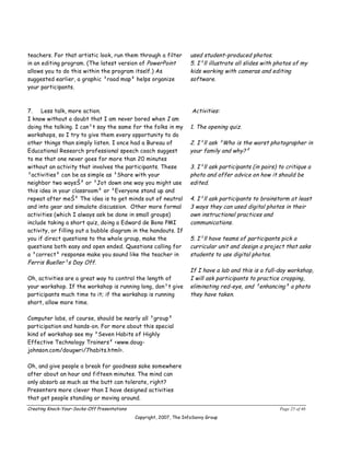 teachers. For that artistic look, run them through a filter           used student-produced photos.
in an editing program. (The latest version of PowerPoint              5. I¹ll illustrate all slides with photos of my
allows you to do this within the program itself.) As                  kids working with cameras and editing
suggested earlier, a graphic ³road map² helps organize                software.
your participants.



7.    Less talk, more action.                                         Activities:
I know without a doubt that I am never bored when I am
doing the talking. I can¹t say the same for the folks in my           1. The opening quiz.
workshops, so I try to give them every opportunity to do
other things than simply listen. I once had a Bureau of               2. I¹ll ask ³Who is the worst photographer in
Educational Research professional speech coach suggest                your family and why?²
to me that one never goes for more than 20 minutes
without an activity that involves the participants. These             3. I¹ll ask participants (in pairs) to critique a
³activities² can be as simple as ³Share with your                     photo and offer advice on how it should be
neighbor two waysŠ² or ³Jot down one way you might use                edited.
this idea in your classroom² or ³Everyone stand up and
repeat after meŠ² The idea is to get minds out of neutral             4. I¹ll ask participants to brainstorm at least
and into gear and simulate discussion. Other more formal              3 ways they can used digital photos in their
activities (which I always ask be done in small groups)               own instructional practices and
include taking a short quiz, doing a Edward de Bono PMI               communications.
activity, or filling out a bubble diagram in the handouts. If
you if direct questions to the whole group, make the                  5. I¹ll have teams of participants pick a
questions both easy and open ended. Questions calling for             curricular unit and design a project that asks
a ³correct² response make you sound like the teacher in               students to use digital photos.
Ferris Bueller¹s Day Off.
                                                                      If I have a lab and this is a full-day workshop,
Oh, activities are a great way to control the length of               I will ask participants to practice cropping,
your workshop. If the workshop is running long, don¹t give            eliminating red-eye, and ³enhancing² a photo
participants much time to it; if the workshop is running              they have taken.
short, allow more time.

Computer labs, of course, should be nearly all ³group²
participation and hands-on. For more about this special
kind of workshop see my ³Seven Habits of Highly
Effective Technology Trainers² <www.doug-
johnson.com/dougwri/7habits.html>.

Oh, and give people a break for goodness sake somewhere
after about an hour and fifteen minutes. The mind can
only absorb as much as the butt can tolerate, right?
Presenters more clever than I have designed activities
that get people standing or moving around.
Creating Knock-Your-Socks-Off Presentations                                                               Page 25 of 46
                                              Copyright, 2007, The InfoSavvy Group
 