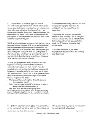 8.    Give a chance to practice, apply and reflect.                    I will remember to use my activities and when
The best workshops are ones that not only introduce me                critiquing photographs, make sure the
to new ideas, but reassure me about my current practices.             participants are the ones offering the
Send folks away with some ³low-hanging fruit² ­ very                  suggestions.
simple suggestions for things that they can implement the
next day back in school. And finally, allow some time for             I¹m guessing my ³create a photographic
participants to reflect on their own practices. How often             timeline of your Saturday² will be a project
does that happen on the job?                                          everyone will feel s/he can do with students.
                                                                      Most participants will also appreciate the
IMHO, great workshops are the ones that feel more like a              simple tips I¹ll give for improving their
conversation than a lecture. If I, as the workshop leader,            picture taking.
don¹t learn something from the participants about the
topic, I have not been successful. It is amazing what good            (I¹d better remember to put in the
ideas participants bring with them and getting them to                description of the session that the workshop
share those ideas with the group is an important part of              is for beginners!)
your job. While I dislike the term facilitator, it happens
to be just the right term in this case.

 So then, you give people a chance to discuss and what
 happens? Somebody makes an off topic or hostile
 comment or asks a question from far left field. Or
 somebody sets out to show that he (almost always a he)
 knows just a whole heck of a lot more than you do about
 this particular topic. The trick is to both ignore and honor
 those folks and never get rattled, angry or defensive.
 Practice responses like these:
. That sounds like something that I need to do more
         thinking about myself.
. That¹s a great question and I¹m afraid we¹d need a
         whole other workshop to answer it.
. Gee, what does the rest of the group think?
 Of course you can always break down in copious weeping,
 but you will still need to go with the workshop eventually.




9.   End with a summary, on an upbeat note, and on time.               This is easy. Using my graphic, I¹ll summarize
At the end, repeat your initial goals for the workshop and            the major points I talked about:
Creating Knock-Your-Socks-Off Presentations                                                            Page 26 of 46
                                              Copyright, 2007, The InfoSavvy Group
 