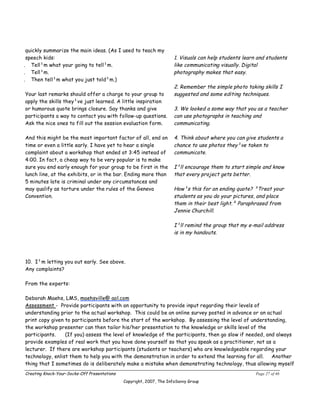 quickly summarize the main ideas. (As I used to teach my
 speech kids:                                                         1. Visuals can help students learn and students
. Tell¹m what your going to tell¹m.                                   like communicating visually. Digital
. Tell¹m.                                                             photography makes that easy.
. Then tell¹m what you just told¹m.)
                                                                      2. Remember the simple photo taking skills I
Your last remarks should offer a charge to your group to              suggested and some editing techniques.
apply the skills they¹ve just learned. A little inspiration
or humorous quote brings closure. Say thanks and give                 3. We looked a some way that you as a teacher
participants a way to contact you with follow-up questions.           can use photographs in teaching and
Ask the nice ones to fill out the session evaluation form.            communicating.

And this might be the most important factor of all, end on            4. Think about where you can give students a
time or even a little early. I have yet to hear a single              chance to use photos they¹ve taken to
complaint about a workshop that ended at 3:45 instead of              communicate.
4:00. In fact, a cheap way to be very popular is to make
sure you end early enough for your group to be first in the           I¹ll encourage them to start simple and know
lunch line, at the exhibits, or in the bar. Ending more than          that every project gets better.
5 minutes late is criminal under any circumstances and
may qualify as torture under the rules of the Geneva                  How¹s this for an ending quote? ³Treat your
Convention.                                                           students as you do your pictures, and place
                                                                      them in their best light.² Paraphrased from
                                                                      Jennie Churchill.

                                                                      I¹ll remind the group that my e-mail address
                                                                      is in my handouts.




10. I¹m letting you out early. See above.
Any complaints?

From the experts:

Deborah Maehs, LMS, maehsville@ aol.com
Assessment - Provide participants with an opportunity to provide input regarding their levels of
understanding prior to the actual workshop. This could be an online survey posted in advance or an actual
print copy given to participants before the start of the workshop. By assessing the level of understanding,
the workshop presenter can then tailor his/her presentation to the knowledge or skills level of the
participants.    (If you) assess the level of knowledge of the participants, then go slow if needed, and always
provide examples of real work that you have done yourself so that you speak as a practitioner, not as a
lecturer. If there are workshop participants (students or teachers) who are knowledgeable regarding your
technology, enlist them to help you with the demonstration in order to extend the learning for all.    Another
thing that I sometimes do is deliberately make a mistake when demonstrating technology, thus allowing myself
Creating Knock-Your-Socks-Off Presentations                                                             Page 27 of 46
                                              Copyright, 2007, The InfoSavvy Group
 
