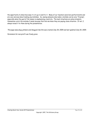 the opportunity to show how easy it is to go in and fix it. Many of our teachers were/are perfectionists and
are very nervous about making any mistakes. So, seeing someone else make a mistake can be very "freeing",
especially when the goal of the lesson is emphasizing creativity. The best situations are when students
themselves catch the mistake I made because that lets me know they are paying close attention. If not, I
always reveal it to them during the presentation.



This page www,doug-johnson.com/dougjwri/sw.htm was created July 28, 2005 and last updated July 28, 2005.

Permission for non-profit use freely given.




Creating Knock-Your-Socks-Off Presentations                                                   Page 28 of 46
                                              Copyright, 2007, The InfoSavvy Group
 