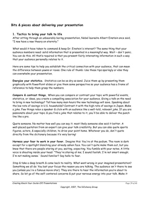 Bits & pieces about delivering your presentation

1. Tactics to bring your talk to life
After sitting through an unbearably boring presentation, Nobel laureate Albert Einstein once said,
"I now have a new theory on eternity."

What would it have taken to command & keep Dr. Einstein's interest? The same thing that your
audience members need: solid information that is presented in a meaningful way. Wait – don't panic.
You can do this. All that’s required is that you present fairly interesting information in such a way
that your audience personally relates to it.

Here are some tips to help you establish the critical connection with your audience, that can mean
the difference between yawns or raves. One rule of thumb: Use these tips sparingly or else they
can overwhelm your presentation.

Energize your statistics. Statistics can be as dry as sand. Juice them up by presenting them
graphically with PowerPoint slides or give them some perspective so your audience has a frame of
reference to help them grasp the numbers.

Compare & contrast things. When you can compare or contrast your topic with powerful events,
statistics, or ideas, you create a compelling association for your audience. Giving a talk on the need
to bring in new technology? Tell how many man-hours the new technology will save. Speaking about
the low rate of savings in U.S. households? Contrast it with the high rate of savings in Japan. Make
a joke. Few things relax a speaker & click with an audience like a well-told, relevant joke. If you are
passionate about your topic & you find a joke that relates to it, you'll be able to deliver the punch
line like a pro.

Quote someone. No matter how well you can say it; most likely someone else said it better. A
well-placed quotation from an expert can give your talk credibility. But you can also quote sports
figures, actors, & especially children, to drive your point home. Whatever you do, don't quote
directly from the dictionary because it’s very boring!

Harness your fear to work in your favor. Imagine this: You're at the podium. The room is dark
except for a spotlight blanching your already ashen face. You can't quite make them out, but you
know that there are people staring at you, waiting, expecting. You fumble with your notes. A little
voice is shouting inside your head: "They're staring at me; I sound foolish; I'm not smart enough;
I'm not making sense.' Sound familiar? Say hello to fear.

Stop & take a deep breath & come back to reality. What went wrong in your imagined presentation?
Something we all do: You lost your focus-the reason you are talking. The audience isn't there to see
you (unless you're a famous movie star). They are there to hear the information you’re about to
share. So let go of the self-centered concerns & put your nervous energy into your talk. Make it


Creating Knock-Your-Socks-Off Presentations                                                      Page 29 of 46
                                              Copyright, 2007, The InfoSavvy Group
 