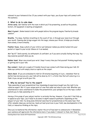 relevant to your listeners & fun. If you connect with your topic, you & your topic will connect with
the audience.

2. What to do to calm down
Arrive early. Get familiar with the room in which you'll be presenting, as well as the podium,
lectern, AV equipment, & seating arrangement.

Meet & greet. Shake hands & chat with people before the program begins. Familiarity breeds
comfort.

Breathe. Try deep, rhythmic breathing to the count of ten, in through your nose & out through
your mouth. Yawning also brings oxygen into the lungs, relaxes your throat, & helps you breathe
more slowly, & more steadily.

Familiar faces. Keep a photo of your child or pet (whoever makes you smile) tucked into your
pocket or taped to your script. Glance at it as needed.

Act "as if." Smile warmly, be enthusiastic & confident, as if you were actually feeling that way. You
may surprise yourself when you do.

Rubber band. Wear one around your wrist. Snap it every time you find yourself thinking negatively
or getting lost in your talk.

Eye-connect. Seek out a couple of friendly faces & eye-connect with them during your talk. Or
make eye contact with empty chairs or spots on the carpet.

Clock check. If you are scheduled to talk for 20 minutes beginning at 3 p.m., remember that no
matter how nervous you are, your talk will be done by 3:2 1 -a finite time that will come & go in a
flash, & you can get on with your life.

3. Why be nervous? You're the expert!
Take ownership of your presentation! Your knowledge & experience bought you the right to be
called an expert. But it's your unique point of view that adds real value to your talk. Whether you
volunteered-or were volunteered-to make this presentation, your perspective on the topic is what
permits you to take ownership of it.

Having a firm grasp of your subject matter is certainly the key. However, if you don't feel fully up
to speed on your topic, you'll need to do some in-depth research posthaste. Depending on the
subject of your talk, try doing some Internet searches for presentations on the same topic that
offer valuable ideas you can borrow. Seek out best practices in your field, new developments in the
field, or innovative thinking on the topic.

Once you've mastered the information, master the art of how best to communicate it. Remember,
your audience will appreciate the information more if you make it relevant to them. Get them to
Creating Knock-Your-Socks-Off Presentations                                                      Page 30 of 46
                                              Copyright, 2007, The InfoSavvy Group
 