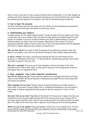 want to listen to your point of view, because ultimately there's something in it for them. Engage the
audience with direct questions; share personal experiences; put conviction behind your words. When
you communicate your passion for the subject, you'll also be communicating your expertise.


4. How to lower the pressure
The more information you have, the calmer you'll be. Before you start planning your presentation,
you'll need to know some basic information to soothe your nerves.

5. Understanding your audience
A simple question, but the answer speaks volumes. To make an impact with your speech, you'll want
to tailor your talk to your audience. Even the most far-flung topics can be made relevant to niche
groups. For example, if you are a scientist presenting the topic of global warming to a group of
financial analysts, you might focus on the economic implications of your subject. If you are
addressing coworkers, speak on familiar terms ("we" & "our") & include anecdotes that all employees
will relate to. Always, always put your audience's interests first.

Why are they there? You'll want to know the purpose of the gathering to help you tailor your
speech. For example, if your talk is to provide key information, then consider using audiovisuals.

Is there a theme? Very often, conferences & meetings will have an overall theme for the
gathering, i.e. "Windows on the Future " or "New Visions for Teaching and Learning" Find out what
the theme is & weave it into your talk.

Who else is speaking? If you are one of several speakers, find out the names of the other
presenters & the titles of their talks. You may want to read up on their backgrounds to see how
your speech topic can complement theirs.

6. Room, equipment, time & other important considerations
How will the room be set up? Find out how the audience will be arranged. Will they be sitting in
rows or around tables? Will you be seated or standing when you speak? Is the room so large that
you’ll need a microphone?

What equipment will you have? Having a lectern or podium will allow you to handle notes or a
script easily. If you want to project slides, film, or a PowerPoint presentation, the room must be
dark enough to enhance image quality & long enough to allow for a projector's lens to fill the
screen.

How much time do you have? Regardless of the amount of time you have to speak, structure your
presentation so that you allow approximately 20% of the time you have to your opening, 70% to
your major points, and 10% to your close. If you've been given more time than you need to present,
use it for a Q&A at the end of your talk, or negotiate the timing issue with the meeting planner.

Where are you on the agenda? Every good speaker thinks of his or her audience first. The time
you are slated to speak will directly affect your audience's level of consciousness. If you speak
Creating Knock-Your-Socks-Off Presentations                                                     Page 31 of 46
                                              Copyright, 2007, The InfoSavvy Group
 