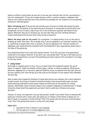 before a coffee or lunch break, be sure not to run over your allotted time. In fact, you would be a
hero for running short. If you are to speak during or after a cocktail reception, remember that
some of your audience may have had a few drinks & are probably not too receptive to an excessively
technical or detailed speech.

Who’s introducing you? Find out who will introduce you, & be sure to thank that person by name
when you get to the podium. If you would like your introducer to include specific points about your
background, be sure to send a copy of your bio to the conference organizer well ahead of your
speech. Whatever they say to introduce you, be sure that they are brief. Nothing flattens a
crowd’s enthusiasm & focus more than a long, boring introduction.

What’s the dress code for the event? For a presenter, it is always better to err on the side of
dressing up rather than down. This is doubly true if you are speaking to an "external" audience, that
is, a gathering of people other than co-workers. If you are speaking to an "internal" audience of
employees, your dress should be consistent with the standards of your organizations dress code or
the tone of the gathering.

Your presentation has to be a topic that ignites interest. To do this, you have to be passionately
connected to the subject material. If you don’t care, why should they? The key is that when you are
preparing the presentation, you must find something exciting & capture that excitement in an image
or with your words.

7. Using humor
Each laugh is a speech giver’s victory. You've no doubt heard the arguments against the use of
humor in a speech: Jokes can alienate, offend, anger, confuse, or annoy an audience. While poorly
delivered, inappropriate, or sarcastic jokes will backfire on you, be assured that the right joke can
win your audience over from the get-go & may even be the only part of your speech they remember
the next day.

Why is humor such a powerful influencer? A good joke will put your audience into a more relaxed &
receptive mood. According to Stanford University studies, even one good belly laugh can boost
mood-enhancing endorphins & melt muscle tension as effectively as ten minutes on a rowing
machine. Additionally, humor has been shown to be a valuable component of presentations. A Temple
University study found that people who use humor tend to wield more influence over group
decisions.

Studies, of course, are important, but just ask yourself, wouldn't you rather listen to someone who
grabs your interest with a clever joke, who allows you to release a little tension, & shows you it's
safe to laugh in a business or formal setting? That's the person who will earn your attention &your
trust. That's the person who scores a victory with every laugh.

Humor Do’s
      • use material that's relevant to your message.
      • tell the joke as if it actually happened to you.
Creating Knock-Your-Socks-Off Presentations                                                     Page 32 of 46
                                              Copyright, 2007, The InfoSavvy Group
 