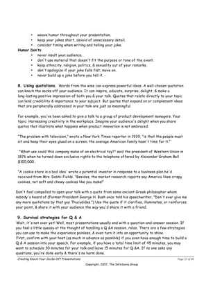 • weave humor throughout your presentation.
       • keep your jokes short, devoid of unnecessary detail.
       • consider timing when writing and telling your joke.
 Humor Don’ts
       • never insult your audience.
       • don't use material that doesn't fit the purpose or tone of the event.
       • keep ethnicity, religion, politics, & sexuality out of your remarks.
       • don't apologize if your joke falls flat; move on.
       • never build up a joke before you tell it. -

 8. Using quotations. Words from the wise can express powerful ideas. A well-chosen quotation
 can knock the socks off your audience. It can inspire, educate, surprise, delight, & make a
 long-lasting positive impression-of both you & your talk. Quotes that relate directly to your topic
 can lend credibility & importance to your subject. But quotes that expand on or complement ideas
 that are peripherally addressed in your talk are just as meaningful.

 For example, you've been asked to give a talk to a group of product development managers. Your
 topic: Harnessing creativity in the workplace. Imagine your audience's delight when you share
 quotes that illustrate what happens when product innovation is not embraced:

 “The problem with television,” wrote a New York Times reporter in 1939, "is that the people must
 sit and keep their eyes glued on a screen; the average American family hasn't time for it.”

  "What use could this company make of an electrical toy?" said the president of Western Union in
 1876 when he turned down exclusive rights to the telephone offered by Alexander Graham Bell
 $100,000.

 “A cookie store is a bad idea' wrote a potential investor in response to a business plan he'd
 received from Mrs. Debbi Fields. "Besides, the market research reports say America likes crispy
 cookies, not soft and chewy cookies like you make!”

Don't feel compelled to open your talk with a quote from some ancient Greek philosopher whom
nobody's heard of (Former President George H. Bush once told his speechwriter, "Don't ever give me
any more quotations by that guy Thucydides.") Use the quote if it clarifies, illuminates, or reinforces
your point, & share it with your audience the way you'd share it with a friend.

9. Survival strategies for Q & A
Wait, it's not over yet! Well, most presentations usually end with a question-and-answer session. If
you feel a little queasy at the thought of handling a Q &A session, relax. There are a few strategies
you can use to make the experience painless, & even turn it into an opportunity to shine.
First, confirm with your host (as much in advance as possible) if you even have enough time to build a
Q & A session into your speech. For example, if you have a total time limit of 45 minutes, you may
want to schedule 30 minutes for your talk and leave 15 minutes for Q &A. If no one asks any
questions, you're done early & there's no harm done.
Creating Knock-Your-Socks-Off Presentations                                                      Page 33 of 46
                                              Copyright, 2007, The InfoSavvy Group
 