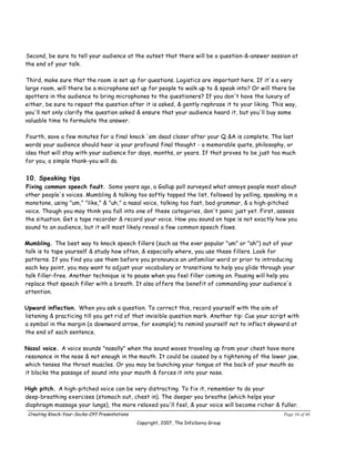 Second, be sure to tell your audience at the outset that there will be a question-&-answer session at
the end of your talk.

Third, make sure that the room is set up for questions. Logistics are important here. If it's a very
large room, will there be a microphone set up for people to walk up to & speak into? Or will there be
spotters in the audience to bring microphones to the questioners? If you don't have the luxury of
either, be sure to repeat the question after it is asked, & gently rephrase it to your liking. This way,
you'll not only clarify the question asked & ensure that your audience heard it, but you'll buy some
valuable time to formulate the answer.

Fourth, save a few minutes for a final knock 'em dead closer after your Q &A is complete. The last
words your audience should hear is your profound final thought - a memorable quote, philosophy, or
idea that will stay with your audience for days, months, or years. If that proves to be just too much
for you, a simple thank-you will do.


10. Speaking tips
Fixing common speech fault. Some years ago, a Gallup poll surveyed what annoys people most about
other people's voices. Mumbling & talking too softly topped the list, followed by yelling, speaking in a
monotone, using "um," "like," & "uh," a nasal voice, talking too fast, bad grammar, & a high-pitched
voice. Though you may think you fall into one of these categories, don't panic just yet. First, assess
the situation. Get a tape recorder & record your voice. How you sound on tape is not exactly how you
sound to an audience, but it will most likely reveal a few common speech flaws.

Mumbling. The best way to knock speech fillers (such as the ever popular "um" or "ah") out of your
talk is to tape yourself & study how often, & especially where, you use these fillers. Look for
patterns. If you find you use them before you pronounce an unfamiliar word or prior to introducing
each key point, you may want to adjust your vocabulary or transitions to help you glide through your
talk filler-free. Another technique is to pause when you feel filler coming on. Pausing will help you
replace that speech filler with a breath. It also offers the benefit of commanding your audience's
attention.

Upward inflection. When you ask a question. To correct this, record yourself with the aim of
listening & practicing till you get rid of that invisible question mark. Another tip: Cue your script with
a symbol in the margin (a downward arrow, for example) to remind yourself not to inflect skyward at
the end of each sentence.

Nasal voice. A voice sounds "nasally" when the sound waves traveling up from your chest have more
resonance in the nose & not enough in the mouth. It could be caused by a tightening of the lower jaw,
which tenses the throat muscles. Or you may be bunching your tongue at the back of your mouth so
it blocks the passage of sound into your mouth & forces it into your nose.

High pitch. A high-pitched voice can be very distracting. To fix it, remember to do your
deep-breathing exercises (stomach out, chest in). The deeper you breathe (which helps your
diaphragm massage your lungs), the more relaxed you'll feel, & your voice will become richer & fuller.
 Creating Knock-Your-Socks-Off Presentations                                                        Page 34 of 46
                                               Copyright, 2007, The InfoSavvy Group
 