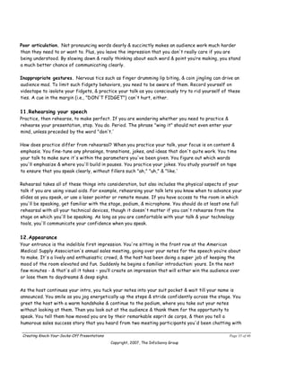 Poor articulation. Not pronouncing words dearly & succinctly makes an audience work much harder
than they need to or want to. Plus, you leave the impression that you don't really care if you are
being understood. By slowing down & really thinking about each word & point you’re making, you stand
a much better chance of communicating clearly.

Inappropriate gestures. Nervous tics such as finger drumming lip biting, & coin jingling can drive an
audience mad. To limit such fidgety behaviors, you need to be aware of them. Record yourself on
videotape to isolate your fidgets, & practice your talk as you consciously try to rid yourself of these
ties. A cue in the margin (i.e., "DON'T FIDGET") can't hurt, either.


11.Rehearsing your speech
Practice, then rehearse, to make perfect. If you are wondering whether you need to practice &
rehearse your presentation, stop. You do. Period. The phrase "wing it" should not even enter your
mind, unless preceded by the word "don't.'

How does practice differ from rehearsal? When you practice your talk, your focus is on content &
emphasis. You fine-tune any phrasings, transitions, jokes, and ideas that don't quite work. You time
your talk to make sure it's within the parameters you've been given. You figure out which words
you'll emphasize & where you'll build in pauses. You practice your jokes. You study yourself on tape
to ensure that you speak clearly, without fillers such "ah," "uh," & "like.'

Rehearsal takes all of these things into consideration, but also includes the physical aspects of your
talk if you are using visual aids. For example, rehearsing your talk lets you know when to advance your
slides as you speak, or use a laser pointer or remote mouse. If you have access to the room in which
you'll be speaking, get familiar with the stage, podium, & microphone. You should do at least one full
rehearsal with all your technical devices, though it doesn't matter if you can't rehearse from the
stage on which you'll be speaking. As long as you are comfortable with your talk & your technology
tools, you'll communicate your confidence when you speak.


12.Appearance
Your entrance is the indelible first impression. You're sitting in the front row at the American
Medical Supply Association's annual sales meeting, going over your notes for the speech you’re about
to make. It's a lively and enthusiastic crowd, & the host has been doing a super job of keeping the
mood of the room elevated and fun. Suddenly he begins a familiar introduction: yours. In the next
few minutes - & that's all it takes – you’ll create an impression that will either win the audience over
or lose them to daydreams & deep sighs.

As the host continues your intro, you tuck your notes into your suit pocket & wait till your name is
announced. You smile as you jog energetically up the steps & stride confidently across the stage. You
greet the host with a warm handshake & continue to the podium, where you take out your notes
without looking at them. Then you look out at the audience & thank them for the opportunity to
speak. You tell them how moved you are by their remarkable esprit de corps, & then you tell a
humorous sales success story that you heard from two meeting participants you'd been chatting with

 Creating Knock-Your-Socks-Off Presentations                                                      Page 35 of 46
                                               Copyright, 2007, The InfoSavvy Group
 