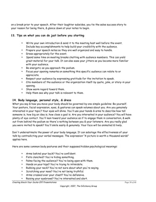 on a break prior to your speech. After their laughter subsides, you tie the sales success story to
your reason for being there, & glance down at your notes to begin.

13. Tips on what you can do just before you starting

        •    Write your own introduction & send it to the meeting host well before the event.
             Include key accomplishments to help build your credibility with the audience.
        •    Prepare your speech notes so they are well organized and easy to handle.
        •    Dress appropriately for the event.
        •    Spend some time on meeting breaks chatting with audience members. This can yield
             great material for your talk. It can also ease your jitters as you become more familiar
             with your audience.
        •    Be energetic as you approach the podium.
        •    Focus your opening remarks on something this specific audience can relate to or
             appreciate.
        •    Respect your audience by expressing gratitude for the invitation to speak.
        •    Cite members of the audience or the organization itself-by quote, joke, or story-in your
             opening.
        •    Show warm regard toward them.
        •    Help them see why your talk is relevant to them.

14. Body language, personal style, & dress
What you say & how you move your body should be governed by one simple guideline: Be yourself.
Your posture, facial expression, eyes, & gestures can speak volumes about you. Are you genuinely
interested in your topic? Your eyes will shine. You'll use your hands & arms to describe how tall
someone is, how big an idea is, how close a goal is. Are you interested in your audience? You will have
plenty of eye contact. You'll lean toward your audience as if to engage them in conversation, & walk
out from behind the podium so there's nothing between you & your listeners. Are you really glad
you were invited to speak? You'll smile easily & genuinely. Your face will be animated & lively.

Don't underestimate the power of your body language. It can sabotage the effectiveness of your
talk by contradicting your verbal messages. The expression "A picture is worth a thousand words"
applies here.

Here are some common body postures and their supposed hidden psychological meanings:

        •    Arms behind your back? You're confident.
        •    Fists clenched? You're hiding something.
        •    Palms facing the audience? You're being open with them.
        •    Hands on your hips? You're trying to intimidate.
        •    Rubbing your neck? You're not sure about what you're saying.
        •    Scratching your nose? You're not being truthful.
        •    Arms crossed over your chest? You're defensive.
        •    Raising your eyebrows? You're interested and alert.
Creating Knock-Your-Socks-Off Presentations                                                      Page 36 of 46
                                              Copyright, 2007, The InfoSavvy Group
 