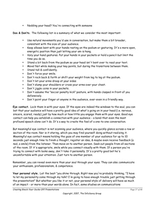 •    Nodding your head? You're connecting with someone

Dos & Don’ts. The following list is a summary of what we consider the most important:

        •    Use natural movements you'd use in conversation, but make them a bit broader,
             consistent with the size of your audience.
        •    Keep elbows bent with your hands resting on the podium or gesturing. It's a more open,
             energetic position than just letting your am-is hang.
        •    Vary your hand gestures. Put your hands in your pockets or hold a pencil-but limit the
             time you do so.
        •    Stand a bit back from the podium so your head isn't bent over to read your text.
        •    Move! Not while making your key points, but during the transitions between them.
        •    Stand tall & confidently.
        •    Don't force your smile.
        •    Don't rock back & forth or shift your weight from leg to leg at the podium.
        •    Don't let your arms droop at your sides
        •    Don't slump your shoulders or cross your arms over your chest.
        •    Don't jiggle coins in your pockets.
        •    Don't assume the "soccer penalty kick" posture, with hands clasped in front of you
             defensively.
        •    Don't point your finger at anyone in the audience, ever-even in a friendly way.

Eye contact. Lock them in with your eyes. If the eyes are indeed the windows to the soul, you can
bet that your audience will have a pretty good idea of what's going on in your head (i.e. nervous,
sincere, scared, ready) just by how much or how little you engage them with your eyes. Good eye
contact can help you establish a connection with your audience - a bond-that even the most
profound speech alone can't do. It's a way to create the feel of a one-to-one conversation.

But meaningful eye contact is not scanning your audience, where you quickly glance across a row or
section of the room. Nor is it staring, which you may find yourself doing without realizing it.
Meaningful eye contact means holding the gaze of one member of your audience for up to 10
seconds-just enough time to finish a thought, register an idea, & maybe even receive feedback (a
nod, a smile) from the listener. Then move on to another person. Seek out people from all sections
of the room. If it's appropriate, smile while you connect visually with them. If a person you're
trying to connect with looks away, don't take it personally. It's a pretty good bet he's
uncomfortable with your attention. Just turn to another person.

Remember, you can reveal even more than your soul through your eyes. They can also communicate
your enthusiasm, professionalism, & competence.

Your personal style. Let the best "you shine through. Right now you're probably thinking, "I have
to let my personality come through my talk? I'm going to have enough trouble just getting through
the presentation!" But whether you like it or not, your personal style of delivery will have as much
of an impact - or more-than your words alone. In fact, some studies on communications
Creating Knock-Your-Socks-Off Presentations                                                     Page 37 of 46
                                              Copyright, 2007, The InfoSavvy Group
 
