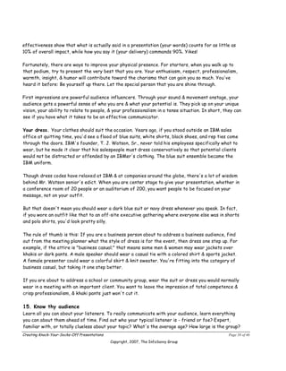 effectiveness show that what is actually said in a presentation (your words) counts for as little as
10% of overall impact, while how you say it (your delivery) commands 90%. Yikes!

Fortunately, there are ways to improve your physical presence. For starters, when you walk up to
that podium, try to present the very best that you are. Your enthusiasm, respect, professionalism,
warmth, insight, & humor will contribute toward the charisma that can gain you so much. You've
heard it before: Be yourself up there. Let the special person that you are shine through.

First impressions are powerful audience influencers. Through your sound & movement onstage, your
audience gets a powerful sense of who you are & what your potential is. They pick up on your unique
vision, your ability to relate to people, & your professionalism in a tense situation. In short, they can
see if you have what it takes to be an effective communicator.

Your dress. Your clothes should suit the occasion. Years ago, if you stood outside an IBM sales
office at quitting time, you'd see a flood of blue suits, white shirts, black shoes, and rep ties come
through the doors. IBM's founder, T. J. Watson, Sr., never told his employees specifically what to
wear, but he made it clear that his salespeople must dress conservatively so that potential clients
would not be distracted or offended by an IBMer's clothing. The blue suit ensemble became the
IBM uniform.

Though dress codes have relaxed at IBM & at companies around the globe, there's a lot of wisdom
behind Mr. Watson senior's edict. When you are center stage to give your presentation, whether in
a conference room of 20 people or an auditorium of 200, you want people to be focused on your
message, not on your outfit.

But that doesn't mean you should wear a dark blue suit or navy dress whenever you speak. In fact,
if you wore an outfit like that to an off-site executive gathering where everyone else was in shorts
and polo shirts, you'd look pretty silly.

The rule of thumb is this: If you are a business person about to address a business audience, find
out from the meeting planner what the style of dress is for the event, then dress one step up. For
example, if the attire is "business casual;" that means some men & women may wear jackets over
khakis or dark pants. A male speaker should wear a casual tie with a colored shirt & sports jacket.
A female presenter could wear a colorful skirt & knit sweater. You're fitting into the category of
business casual, but taking it one step better.

If you are about to address a school or community group, wear the suit or dress you would normally
wear in a meeting with an important client. You want to leave the impression of total competence &
crisp professionalism, & khaki pants just won't cut it.

15. Know thy audience
Learn all you can about your listeners. To really communicate with your audience, learn everything
you can about them ahead of time. Find out who your typical listener is - friend or foe? Expert,
familiar with, or totally clueless about your topic? What's the average age? How large is the group?
Creating Knock-Your-Socks-Off Presentations                                                        Page 38 of 46
                                              Copyright, 2007, The InfoSavvy Group
 