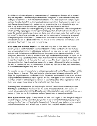 Are different cultures, religions, or races represented? How many men & women will be present?
Why are they there? Understanding the motivation & background of your listeners will help You
craft your presentation so that it makes the most sense to the most people. For example, is your
audience there by choice? If so, they've already demonstrated that they have an interest in your
topic. People whose attendance is required may not be as receptive to or interested in what you
have to say, so you can prepare for that, perhaps by using more humor & less detail.
If your audience is small, you have an opportunity to get up close & personal. Take advantage of this
valuable point by engaging your listeners, personalizing your talk, & involving them in the topic. It's
harder for people in a small group to zone out during your talk, or yawn, nudge their buddy, or run
out for coffee. With large audiences, learn what you can about areas of commonality. Are you all
visiting Las Vegas for a conference? Comment about your first visit to the blackjack table or a
curious sight you saw at a $1.95 buffet line. The trick is to build connections between you & your
audience so they'll want to hear what you have to say.

What does your audience expect? Tell them what they want to hear. There's a Chinese
proverb you'd do well to remember: Square words don't fit into a round ear. Let's say that you
know why you've been invited to address your audience, & you know what you want to accomplish
with your talk. You've researched who will attend your presentation, & you’ve a good idea of their
background, experience, & level of interest in your topic. You know what you expect of them, but do
you know what they expect of you? It's simple. Audiences want their needs met. And the best way
to meet their needs is to tell them what they want to hear. This doesn't mean that you should tell
them something that they already know, agree with, or support. It means that whatever message
you want to communicate must be communicated in such a way that meets their basic human needs
so it becomes something that they want to hear.

For example, you are a tire manufacturer addressing an audience from the "Concerned Sport Utility
Vehicle Owners of America. " This could easily be a hostile group, with expectations that you'll
dodge the tough issues about tire failure & SUVs. To get this group to really listen to you, you must
be prepared to tackle the tough issues right off the bat. Then appeal to basic human needs such as
security & esteem by addressing advances made to ensure tire safety & how organizations such as
theirs have brought these issues to the forefront & kept them there.

By meeting their needs head on, you'll exceed your audience's expectations as well as your own.
Will they be comfortable? You need to set the scene. The combination of a stiff chair, a hot
room, & a long presentation is lethal. If you have any influence at all on room conditions, there are a
number of things you can do to make your audience's experience as pleasant as possible.

What is your audience saying? If they snooze, you lose! That's right. It's not enough to keep your
own body language inviting & confident, but you have to pay attention to the body language of your
audience, too. Don't worry; it's not as hard as you think. Fortunately, your audience is in a constant
state of communication, so it is fairly easy to monitor their reaction& adapt accordingly.




Creating Knock-Your-Socks-Off Presentations                                                      Page 39 of 46
                                              Copyright, 2007, The InfoSavvy Group
 