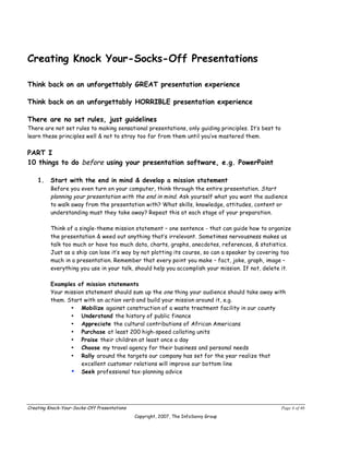 Creating Knock Your-Socks-Off Presentations

Think back on an unforgettably GREAT presentation experience

Think back on an unforgettably HORRIBLE presentation experience

There are no set rules, just guidelines
There are not set rules to making sensational presentations, only guiding principles. It’s best to
learn these principles well & not to stray too far from them until you’ve mastered them.


PART I
10 things to do before using your presentation software, e.g. PowerPoint

    1.    Start with the end in mind & develop a mission statement
          Before you even turn on your computer, think through the entire presentation. Start
          planning your presentation with the end in mind. Ask yourself what you want the audience
          to walk away from the presentation with? What skills, knowledge, attitudes, content or
          understanding must they take away? Repeat this at each stage of your preparation.

          Think of a single-theme mission statement – one sentence - that can guide how to organize
          the presentation & weed out anything that’s irrelevant. Sometimes nervousness makes us
          talk too much or have too much data, charts, graphs, anecdotes, references, & statistics.
          Just as a ship can lose it’s way by not plotting its course, so can a speaker by covering too
          much in a presentation. Remember that every point you make – fact, joke, graph, image –
          everything you use in your talk, should help you accomplish your mission. If not, delete it.

          Examples of mission statements
          Your mission statement should sum up the one thing your audience should take away with
          them. Start with an action verb and build your mission around it, e.g.
                 • Mobilize against construction of a waste treatment facility in our county
                 • Understand the history of public finance
                 • Appreciate the cultural contributions of African Americans
                 • Purchase at least 200 high-speed collating units
                 • Praise their children at least once a day
                 • Choose my travel agency for their business and personal needs
                 • Rally around the targets our company has set for the year realize that
                     excellent customer relations will improve our bottom line
                 • Seek professional tax-planning advice




Creating Knock-Your-Socks-Off Presentations                                                          Page 4 of 46
                                              Copyright, 2007, The InfoSavvy Group
 