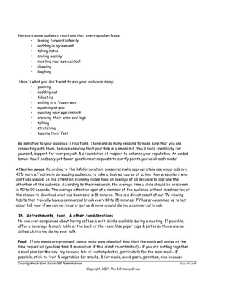 Here are some audience reactions that every speaker loves:
        • leaning forward intently
        • nodding in agreement
        • taking notes
        • smiling warmly
        • meeting your eye contact
        • clapping
        • laughing

 Here's what you don't want to see your audience doing:
       • yawning
       • nodding out
       • fidgeting
       • smiling in a frozen way
       • squinting at you
       • avoiding your eye contact
       • crossing their arms and legs
       • talking
       • stretching
       • tapping their feet

 Be sensitive to your audience's reactions. There are so many reasons to make sure that you are
 connecting with them, besides ensuring that your talk is a smash hit. You'll build credibility for
 yourself, support for your project, & a foundation of respect to enhance your reputation. An added
 bonus: You'll probably get fewer questions or requests to clarify points you've already made!

Attention spans. According to the 3M Corporation, presenters who appropriately use visual aids are
43% more effective in persuading audiences to take a desired course of action than presenters who
don’t use visuals. In the attention economy slides have an average of 13 seconds to capture the
attention of the audience. According to their research, the average time a slide should be on screen
is 40 to 90 seconds. The average attention span of a member of the audience without misdirection or
the chance to download what has been said is 18 minutes. This is a direct result of our TV viewing
habits that typically have a commercial break every 10 to 15 minutes. TV has programmed us to last
about 1/2 hour if we can re-focus or get up & move around during a commercial break.

 16. Refreshments, food, & other considerations
 No one ever complained about having coffee & soft drinks available during a meeting. If possible,
 offer a beverage & snack table at the back of the room. Use paper cups & plates so there are no
 dishes clattering during your talk.

 Food. If any meals are promised, please make sure ahead of time that the meals will arrive at the
 time requested (you lose time & momentum if this is not co-ordinated) - if you are putting together
 a meal plan for the day, try to avoid lots of carbohydrates, particularly for the main meal - if
 possible, stick to fruit & vegetables for snacks, & for meals, avoid pasta, potatoes, rice because
Creating Knock-Your-Socks-Off Presentations                                                    Page 40 of 46
                                              Copyright, 2007, The InfoSavvy Group
 