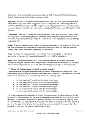 these require large amounts of processing power by your body to digest (that’s what makes you
sleepy!!! Instead, stick to sliced meats, cheeses & salads.

Sight lines. You need to be visible to all the people in the room. In a large room, chairs should be
set up theater-style, with aisles. Stagger the chairs so that people don't sit directly in front of
each other. If the room is huge, consider projecting your image on a large screen behind you when
you aren't showing visuals. Or use a video camera hooked up to TVs placed toward the back third of
the room.

Temperature. A setting of 68 degrees is ideal. Remember, rooms warm up as they fill with people
and stage lights & computer equipment are turned on. While it may be hard to guesstimate what
your initial temperature setting should be, it's better to err on the side of being too cool. It helps
keep people alert.

Podium. If you are speaking from a podium, be sure you can be seen. If the podium is as tall as you
are, your audience will get distracted & ultimately disinterested if they can't see you. Consider
working from a lower, transparent, or tabletop podium instead.

Stage set. Make the stage as attractive as possible. Have banners, flags, or other signs
appropriate to the event. All these added visuals offer eye relief to the audience.

Sound. Make sure you can be heard in all four corners of the room. Refine your microphone
technique during your rehearsal. Make sure you don't turn away from the microphone as you speak.
Practice how close your lips can get to the mike without "popping" your p's or "hissing" your s's.

17. Timing of visuals, where to stand, & rating yourself
There are definite strategies for synchronizing your slides with what you are saying. In a study
conducted by the University of Colorado in 1994, there were 7 versions of a presentation where the
narration was synchronized as a new slide appeared in the following ways:

        •    the slide presented    7 seconds before the narration began
        •    the slide presented    14 seconds before the narration began
        •    the slide presented    21 seconds before the narration began
        •    the slide presented    7 seconds after the narration began
        •    the slide presented    14 seconds after the narration began
        •    the slide presented    21 seconds after the narration began

The retention was significantly higher for 1 and 2, than other groups. 3 & 4 outperformed 5,6 & 7
by about 30%. It appears that the audience will remember the presentation best if they are given
the chance to look at each new slide for a few seconds before you begin speaking. In giving notice
of a transition to a new idea or point, it gives people the chance to consolidate the ideas & catch up
as well as the opportunity to bring their own emotions and experiences to the image before they
are ready to hear what the image or heading means to you.


Creating Knock-Your-Socks-Off Presentations                                                      Page 41 of 46
                                              Copyright, 2007, The InfoSavvy Group
 