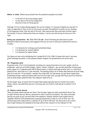 Where to stand. Where do you stand from the audience’s perspective & why?

        •    to the left of the screen (stage right)
        •    to the right of the screen (stage left)
        •    directly in front of the projector

Although it’s fun to make shadow puppets the correct answer is 1, because in English we read left to
right, so especially if there is text on the screen, you want the audience to anchor on you, standing
at the beginning rather than the end of the text, then read across than come back & anchor again...
Particularly if you are talking while they are reading, it can be very distracting to have you to the
right.

Rating your presentation- the 10 X 10 X 10 rule. David Thornburg (as described in Lynell
Burmark’s Visual Literacy book, p.62) suggests that you can rate or have your presentation rated on
3 scales:

        •    1 to 10 points for technique and technoflash (How)
        •    1 to 10 points for content (What)
        •    1 to 10 points for impact (How)

You figure out your score multiplying the 3 grades (8 X 6 X 6= 298). It shows that even if you have
great technique & content, if the audience doesn’t respond, the presentation isn’t worth much.


18. Projection units
Projection units. The 4 critical elements in picking out a projections device are cost, weight, clarity &
brightness – what we call CLCB (cheaper, lighter, clearer, brighter) - yes, we also would like to have great
sound, inputs for 2 computers plus VCR & digital camera, a remote with laser pointer built in, a silent (but
powerful) fan, zoom lens & a 3- year warranty. The amazing thing is all of those ideal features do exist today,
just not in one unit. To be realistic, consider the trade-offs: for less money, you get lower lumens (less
brightness) & lower resolution (less pixels.) On the ultra-light units, you pay more & you sacrifice features
such as zoom lenses, powerful fans, two computer inputs & so on.

On the weight issue, be aware that the advertised weight typically does not include the cords &
cables, remote, any additional devices, & carrying case, all of which could add up to another 4 to 5
pounds.

19. Remote control devices
There are many remote devices out there. The two basic types are radio-controlled & direct line-
of-sight infrared devices. We’ve e used both & come to several conclusions. The radio-controlled
devices are great as you can work them from anywhere. However ambient radio signals tend to
randomly interfere with presentations causing presentations to take on a life of their own. The
infrared ones work really well for a distance of up to 50 to 100 feet, but there has to be a direct
line of sight between the handheld & the base station that connects to the USB port of the


Creating Knock-Your-Socks-Off Presentations                                                     Page 42 of 46
                                              Copyright, 2007, The InfoSavvy Group
 