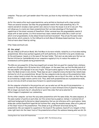 computer. Thus you can’t just wander about the room, you have to stay relatively close to the base
station.

As for the remote after much experimentation, we’ve settled on Varatouch with a laser pointer.
There are several versions: Ian likes the programmable remote that looks something like a TV
remote and which includes a laser pointer and a device to move the mouse in an all-in-one unit. This
unit allows you to create non-linear presentations that can take advantage of the hyperlink
capabilities of the latest versions of PowerPoint. Other versions have the programmable remote &
mouse with no laser pointer, & a third version has a basic remote which looks like a credit car but
which is not programmable, & only allows forward and back movement. They all use the same remote
base station, which connects, to the USB ports on both Macs & Windows-based machines. You can
find out more about them by visiting:

http://www.varatouch.com.

20. Our setup?
We use 2 Macs (a G4 and an iBook). We find Macs to be more reliable; reliability is critical when making
presentations. We’ve have worked regularly with both platforms, & find OSX to be quite reliable now.
In the end however, beauty is in the eyes of the beer holder. That said, we also make sure that we run
Norton Utilities (or SystemWorks) on our computers regularly & try to reduce the number of
extensions & control panels during presentations.

The G4s are very powerful, & they have magnificent screens that are good for viewing from a distance
as well as a CD player &/or CD burner &/or a DVD player. At the same time, we find the G4s (and all of
the new smaller ultra laptops) to be very fragile. This particularly applies to their screens. On the other
hand, the iBook screen is very sturdy. These days we use 2 computers (very sturdy) & two remote base
stations for all of our presentations. We put the two computers side-by-side on the presentation table
& use a rubber band to attach the two remote bases together one on top of the other, so that they can
be activated by a single remote control click. Thus, when both presentations are in presentation mode,
we can click once & both screens move forward in a synchronized manner.

On the computer attached to the projection unit, we run what we call the sacrificial presentation – a
version of the presentation, where the words are kept to a bare minimum & lots of powerful imagery.
We no longer use much clip art, only photos or quick time video that we’ve selected to
reflect/support/complement our commentary.

On the other computer, we have the very same presentation with the same slides, the same sequence, &
the same number of points on each slide, but this version has no graphics; instead, it contains lots of
additional background & alternative ideas/commentary that we can reference with a quick glance. Some
slides also contain PowerPoint hyperlink hot buttons that, using the movable mouse, allow us to jump out
of the linear track of the presentation. This allows us to go different directions during the
presentation. We can respond to a question or the mood of the audience, head off on a tangent, & then
come right back into the linear track of the presentation without the audience knowing what we did. On


Creating Knock-Your-Socks-Off Presentations                                                      Page 43 of 46
                                              Copyright, 2007, The InfoSavvy Group
 