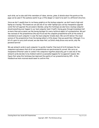 each slide, we've also add little reminders of ideas, stories, jokes, & details about the points on the
page can be used if the audience wants to go a little deeper or need to be sent in a different direction.

Since we don't usually have to run heavy graphics on the backup computer, we don’t need a high-end
laptop as a backup. This means we can use one of our older laptops (you can buy inexpensive upgrade
cards that will upgrade the processor). Besides, using this technique we also have a backup computer
should something ever happen to our lead computer (and it has!!!). Having gone through breakdown hell
on more than one occasion, we like having backups for every technical aspect of a presentation. We put
two versions of the presentation (the sacrificial and the complete presentation with all the notes &
reminders) on each computer in case the lead computer breaks down, We can still deliver the visual
version of the presentation from the backup (albeit a little slower than we would like). Although it's a
bit of a pain to carry both around, we also know that, as Intel’s Andy Grove once wrote, only the
paranoid survive!

We use network cards in each computer to quickly transfer files back & forth between the two
computers and ensure that all of our presentations are synchronized & current. We carry an
inexpensive Ethernet cable to connect the computers together physically just in case one of the
network cards decides to be stubborn (which occasionally happens for no apparent reason). We
figure that using this technique has improved the quality of our presentations by 30% - & the
feedback we have received would seem to confirm this.




Creating Knock-Your-Socks-Off Presentations                                                     Page 44 of 46
                                              Copyright, 2007, The InfoSavvy Group
 