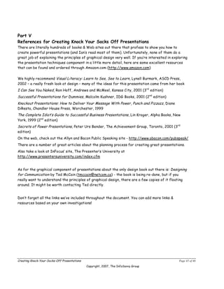 Part V
References for Creating Knock Your Socks Off Presentations
There are literally hundreds of books & Web sites out there that profess to show you how to
create powerful presentations (and Ian’s read most of them). Unfortunately, none of them do a
great job of explaining the principles of graphical design very well. If you’re interested in exploring
the presentation techniques component in a little more detail, here are some excellent resources
that can be found and ordered through Amazon.com (http://www.amazon.com)


We highly recommend Visual Literacy: Learn to See, See to Learn, Lynell Burmark, ASCD Press,
2002 – a really fresh look at design – many of the ideas for this presentation came from her book
I Can See You Naked, Ron Hoff, Andrews and McMeel, Kansas City, 2001 (3rd edition)
Successful Presentations for Dummies, Malcolm Kushner, IDG Books, 2001 (2nd edition)
Knockout Presentations: How to Deliver Your Message With Power, Punch and Pizzazz, Diane
DiResta, Chandler House Press, Worchester, 1999
The Complete Idiot’s Guide to Successful Business Presentations, Lin Kroger, Alpha Books, New
York, 1999 (2nd edition)
Secrets of Power Presentations, Peter Urs Bender, The Achievement Group, Toronto, 2001 (3rd
edition)
On the web, check out the Allyn and Bacon Public Speaking site - http://www.abacon.com/pubspeak/
There are a number of great articles about the planning process for creating great presentations.
Also take a look at InFocus’ site, The Presenter’s University at
http://www.presentersuniversity.com/index.cfm


As for the graphical component of presentations about the only design book out there is: Designing
for Communication by Ted McCain (tmccain@netcom.ca) - the book is being re-done, but if you
really want to understand the principles of graphical design, there are a few copies of it floating
around. It might be worth contacting Ted directly.


Don’t forget all the links we’ve included throughout the document. You can add more links &
resources based on your own investigations!




Creating Knock-Your-Socks-Off Presentations                                                       Page 45 of 46
                                              Copyright, 2007, The InfoSavvy Group
 