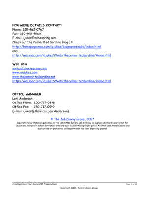 FOR MORE DETAILS CONTACT:
Phone: 250-462-0767
Fax: 250-490-4969
E-mail: ijukes@mindspring.com
Check out the Committed Sardine Blog at:
http://homepage.mac.com/iajukes/blogwavestudio/index.html
and
http://web.mac.com/iajukes/iWeb/thecommittedsardine/Home.html

Web sites
www.infosavvygroup.com
www.ianjukes.com
www.thecommittedsardine.net
http://web.mac.com/iajukes/iWeb/thecommittedsardine/Home.html



OFFICE MANAGER
Lori Anderson
Office Phone: 250-717-0998
Office Fax:    250-717-0999
E-mail: ijukes@shaw.ca (Lori Anderson)

                                        © The InfoSavvy Group, 2007
    Copyright Policy: Materials published on The Committed Sardine web site may be duplicated in hard copy format for
   educational, non-profit school district use only and must include this copyright policy. All other uses, transmissions and
                          duplications are prohibited unless permission has been expressly granted




Creating Knock-Your-Socks-Off Presentations                                                                              Page 46 of 46
                                                   Copyright, 2007, The InfoSavvy Group
 