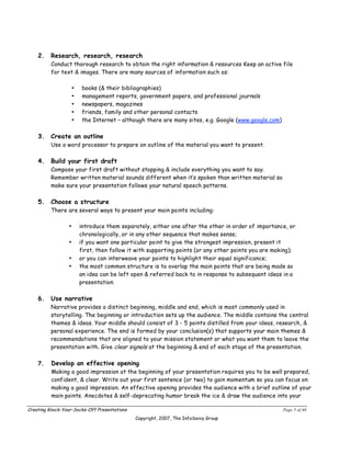 2.    Research, research, research
          Conduct thorough research to obtain the right information & resources Keep an active file
          for text & images. There are many sources of information such as:

                     •   books (& their bibliographies)
                     •   management reports, government papers, and professional journals
                     •   newspapers, magazines
                     •   friends, family and other personal contacts
                     •   the Internet – although there are many sites, e.g. Google (www.google.com)

    3.    Create an outline
          Use a word processor to prepare an outline of the material you want to present.

    4.    Build your first draft
          Compose your first draft without stopping & include everything you want to say.
          Remember written material sounds different when it’s spoken than written material so
          make sure your presentation follows your natural speech patterns.

    5.    Choose a structure
          There are several ways to present your main points including:

                 •       introduce them separately, either one after the other in order of importance, or
                         chronologically, or in any other sequence that makes sense;
                 •       if you want one particular point to give the strongest impression, present it
                         first, then follow it with supporting points (or any other points you are making);
                 •       or you can interweave your points to highlight their equal significance;
                 •       the most common structure is to overlap the main points that are being made so
                         an idea can be left open & referred back to in response to subsequent ideas in a
                         presentation.

    6.    Use narrative
          Narrative provides a distinct beginning, middle and end, which is most commonly used in
          storytelling. The beginning or introduction sets up the audience. The middle contains the central
          themes & ideas. Your middle should consist of 3 - 5 points distilled from your ideas, research, &
          personal experience. The end is formed by your conclusion(s) that supports your main themes &
          recommendations that are aligned to your mission statement or what you want them to leave the
          presentation with. Give clear signals at the beginning & end of each stage of the presentation.

    7.    Develop an effective opening
          Making a good impression at the beginning of your presentation requires you to be well prepared,
          confident, & clear. Write out your first sentence (or two) to gain momentum so you can focus on
          making a good impression. An effective opening provides the audience with a brief outline of your
          main points. Anecdotes & self-deprecating humor break the ice & draw the audience into your

Creating Knock-Your-Socks-Off Presentations                                                           Page 5 of 46
                                              Copyright, 2007, The InfoSavvy Group
 