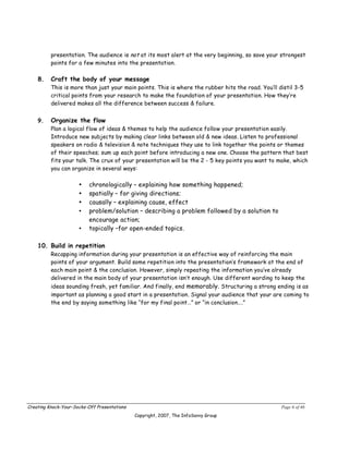 presentation. The audience is not at its most alert at the very beginning, so save your strongest
          points for a few minutes into the presentation.

    8.    Craft the body of your message
          This is more than just your main points. This is where the rubber hits the road. You’ll distil 3-5
          critical points from your research to make the foundation of your presentation. How they’re
          delivered makes all the difference between success & failure.


    9.    Organize the flow
          Plan a logical flow of ideas & themes to help the audience follow your presentation easily.
          Introduce new subjects by making clear links between old & new ideas. Listen to professional
          speakers on radio & television & note techniques they use to link together the points or themes
          of their speeches; sum up each point before introducing a new one. Choose the pattern that best
          fits your talk. The crux of your presentation will be the 2 - 5 key points you want to make, which
          you can organize in several ways:

                      •   chronologically – explaining how something happened;
                      •   spatially – for giving directions;
                      •   causally – explaining cause, effect
                      •   problem/solution – describing a problem followed by a solution to
                          encourage action;
                      •   topically –for open-ended topics.

    10. Build in repetition
          Recapping information during your presentation is an effective way of reinforcing the main
          points of your argument. Build some repetition into the presentation’s framework at the end of
          each main point & the conclusion. However, simply repeating the information you’ve already
          delivered in the main body of your presentation isn’t enough. Use different wording to keep the
          ideas sounding fresh, yet familiar. And finally, end memorably. Structuring a strong ending is as
          important as planning a good start in a presentation. Signal your audience that your are coming to
          the end by saying something like “for my final point…” or “in conclusion….”




Creating Knock-Your-Socks-Off Presentations                                                        Page 6 of 46
                                              Copyright, 2007, The InfoSavvy Group
 