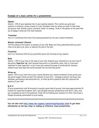Example of a basic outline for a presentation

Opener
Devote ~ 10% of your speaking time to your opening remarks. This is where you grab your
audience's attention, convey a sense of trust, & prepare them for where you want to take them
during your talk. Include a quote, anecdote, humor, or analogy. Think of the opener as the small talk
we all engage in when we first meet someone.

Transition
Use 1 or 2 sentences that move from opening pleasantries into your mission statement.

Mission statement (theme)
Tell the audience the mission, or purpose of your talk. Make sure they understand what you want
them to be able to do, learn, or know by the end of the talk.

Transition
Use 1 to 2 sentences that let you gracefully launch into the body of your speech.

Body
Devote ~ 75% of your time to the body of your talk. Organize your information in no more than 5
key points. Important tip: Don’t present key points in a journalistic style, that is, from most
important to least important, or you'll lose your audience because of predictability. Instead,
sandwich your less important points between the two most key points.

Wrap-up
Spend ~ 15% of your talk time on your closing. Restate your mission statement & sum up how your
key points support what you want the audience to leave with - changing an opinion, learning a new
database, purchasing a new mainframe etc., & finish up with a powerful idea that captures the
essence of your talk.

Q & A
If your presentation took 30 minutes & covered a great deal of ground, then leave approximately 10
minutes for questions & answers. Don't just abruptly end your presentation with Q & A. Also, once
you've signaled an end to the questions, finish off by thanking your audience for their time & give a
thought-provoking restatement of your ending.




You can also visit http://www.the-eggman.com/writings/keystep1.html to get more
information on the key steps to making an effective visual presentation




Creating Knock-Your-Socks-Off Presentations                                                     Page 7 of 46
                                              Copyright, 2007, The InfoSavvy Group
 