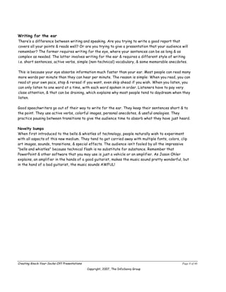 Writing for the ear
There’s a difference between writing and speaking. Are you trying to write a good report that
covers all your points & reads well? Or are you trying to give a presentation that your audience will
remember? The former requires writing for the eye, where your sentences can be as long & as
complex as needed. The latter involves writing for the ear & requires a different style of writing
i.e. short sentences, active verbs, simple (non-technical) vocabulary, & some memorable anecdotes.

This is because your eye absorbs information much faster than your ear. Most people can read many
more words per minute than they can hear per minute. The reason is simple: When you read, you can
read at your own pace, stop & reread if you want, even skip ahead if you wish. When you listen, you
can only listen to one word at a time, with each word spoken in order. Listeners have to pay very
close attention, & that can be draining, which explains why most people tend to daydream when they
listen.

Good speechwriters go out of their way to write for the ear. They keep their sentences short & to
the point. They use active verbs, colorful images, personal anecdotes, & useful analogies. They
practice pausing between transitions to give the audience time to absorb what they have just heard.

Novelty bumps
When first introduced to the bells & whistles of technology, people naturally wish to experiment
with all aspects of this new medium. They tend to get carried away with multiple fonts, colors, clip
art images, sounds, transitions, & special effects. The audience isn’t fooled by all the impressive
"bells and whistles" because technical flash is no substitute for substance. Remember that
PowerPoint & other software that you may use is just a vehicle or an amplifier. As Jason Ohler
explains, an amplifier in the hands of a good guitarist, makes the music sound pretty wonderful, but
in the hand of a bad guitarist, the music sounds AWFUL!




Creating Knock-Your-Socks-Off Presentations                                                      Page 8 of 46
                                              Copyright, 2007, The InfoSavvy Group
 