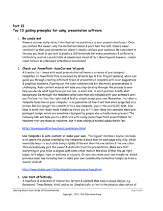 Part II
Top 10 guiding principles for using presentation software

    1.   Be consistent
         Viewers unconsciously detect the slightest inconsistency in your presentation layout. Once
         you confuse the viewer, only the motivated remain & you’ll lose the rest. Ensure visual
         continuity so that your presentation doesn’t visually confuse your audience. Be consistent in
         the way you treat & use text & graphics. Differentiate between consistency & uniformity.
         Uniformity creates a predictable & monotonous visual effect. Good layouts however, create
         visual tension so attendees’ attention is maintained.

    2. Check out PowerPoint AutoContent Wizards
       A freebie that comes with most presentation software is a series of pre-designed
       templates. In PowerPoint this is provided by Wizards (go to File, Project Gallery), which can
       guide you through creating different types of presentation complete with color suggestions
       & graphical elements. Figuring out the color combinations for electronic presentations is
       challenging. Auto-content wizards will take you step-by-step through the process & even
       help you decide what typefaces you can use, in what size, in what position, & with what
       background. Go through the template collections that are included with your software until
       you find one that has the right look & feel or simply design your own. Remember that what a
       template looks like on your computer is no guarantee of how it will look when projected on a
       screen. Before you get too committed to a new template, give it the acid (LCD) test. Also
       keep in mind that ready-made templates force you to fit your ideas into someone else’s pre-
       packaged design, which are sometimes designed by people who actually never present! The
       following URL will take you to a Web site with ready-made PowerPoint presentations for
       teachers that are made by teachers, but it does charge a minimal subscription fee:

         http://powerpointforteachers.com/index.html

         Use templates & auto-content or make your own. The biggest mistake a novice can make
         is to ignore the guides created by the templates & place text on each page willy-nilly, which
         inevitably leads to each slide being slightly different than the one before & the one after.
         This unconsciously jars the viewer & distracts from the presentation. Make sure that
         everything on your slide is aligned with some other item on the slide. Either line up right
         edges, left edges, tops, or bottoms of objects. Or you can create your own templates. Kodak
         provides many tips including how to make your own consistently formatted templates from a
         master slide at:

         http://www.Kodak.com/US/en/digital/av/presenters/how.shtml

    3. Use text effectively
       A typeface is collection of characters, letters & symbols that have a unique design, e.g.
       Garamond, Times Roman, Arial, and so on. Simplistically, a font is the physical description of

Creating Knock-Your-Socks-Off Presentations                                                       Page 9 of 46
                                              Copyright, 2007, The InfoSavvy Group
 