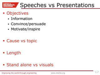 Improving the world through engineering www.imeche.orgImproving the world through engineering 17
Speeches vs Presentations
 Objectives
 Information
 Convince/persuade
 Motivate/inspire
 Cause vs topic
 Length
 Stand alone vs visuals
 