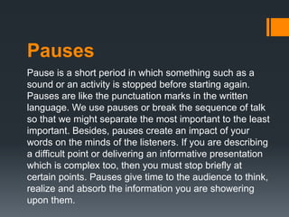 Pauses
Pause is a short period in which something such as a
sound or an activity is stopped before starting again.
Pauses are like the punctuation marks in the written
language. We use pauses or break the sequence of talk
so that we might separate the most important to the least
important. Besides, pauses create an impact of your
words on the minds of the listeners. If you are describing
a difficult point or delivering an informative presentation
which is complex too, then you must stop briefly at
certain points. Pauses give time to the audience to think,
realize and absorb the information you are showering
upon them.
 