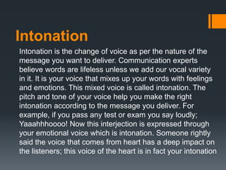 Intonation
Intonation is the change of voice as per the nature of the
message you want to deliver. Communication experts
believe words are lifeless unless we add our vocal variety
in it. It is your voice that mixes up your words with feelings
and emotions. This mixed voice is called intonation. The
pitch and tone of your voice help you make the right
intonation according to the message you deliver. For
example, if you pass any test or exam you say loudly;
Yaaahhhoooo! Now this interjection is expressed through
your emotional voice which is intonation. Someone rightly
said the voice that comes from heart has a deep impact on
the listeners; this voice of the heart is in fact your intonation
 