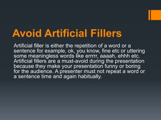Avoid Artificial Fillers
Artificial filler is either the repetition of a word or a
sentence for example, ok, you know, fine etc or uttering
some meaningless words like errrrr, aaaah, ehhh etc.
Artificial fillers are a must-avoid during the presentation
because they make your presentation funny or boring
for the audience. A presenter must not repeat a word or
a sentence time and again habitually.
 