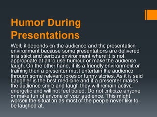 Humor During
Presentations
Well, it depends on the audience and the presentation
environment because some presentations are delivered
in a strict and serious environment where it is not
appropriate at all to use humour or make the audience
laugh. On the other hand, if its a friendly environment or
training then a presenter must entertain the audience
through some relevant jokes or funny stories. As it is said
Laughter is the best medicine and if a presenter makes
the audience smile and laugh they will remain active,
energetic and will not feel bored. Do not criticize anyone
or make fun of anyone of your audience. This might
worsen the situation as most of the people never like to
be laughed at.
 
