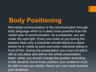 Body Positioning
Nonverbal communication is the communication through
body language which is in deed more powerful than the
verbal type of communication. As a presenter, you are
under the spot light. Every one looks at you during the
session thats why a presenter should stand at a place
where he is visible to each and every individual sitting in
front of him. During the presentation you must not stand
still at one place and deliver the whole presentation
there, rather you should change the position according
to the situation but at every position your audience must
be able to see you clearly. Never turn your back towards
your audience
 