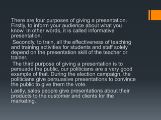 There are four purposes of giving a presentation.
Firstly, to inform your audience about what you
know. In other words, it is called informative
presentation.
Secondly, to train, all the effectiveness of teaching
and training activities for students and staff solely
depend on the presentation skill of the teacher or
trainer.
The third purpose of giving a presentation is to
persuade the public, our politicians are a very good
example of that. During the election campaign, the
politicians give persuasive presentations to convince
the public to give them the vote.
Lastly, sales people give presentations about their
products to the customer and clients for the
marketing.
 