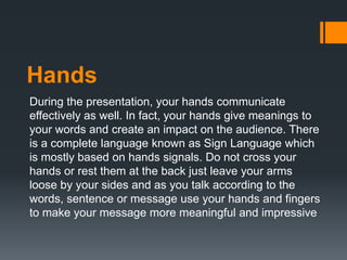 Hands
During the presentation, your hands communicate
effectively as well. In fact, your hands give meanings to
your words and create an impact on the audience. There
is a complete language known as Sign Language which
is mostly based on hands signals. Do not cross your
hands or rest them at the back just leave your arms
loose by your sides and as you talk according to the
words, sentence or message use your hands and fingers
to make your message more meaningful and impressive
 