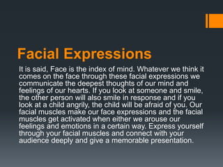 Facial Expressions
It is said, Face is the index of mind. Whatever we think it
comes on the face through these facial expressions we
communicate the deepest thoughts of our mind and
feelings of our hearts. If you look at someone and smile,
the other person will also smile in response and if you
look at a child angrily, the child will be afraid of you. Our
facial muscles make our face expressions and the facial
muscles get activated when either we arouse our
feelings and emotions in a certain way. Express yourself
through your facial muscles and connect with your
audience deeply and give a memorable presentation.
 