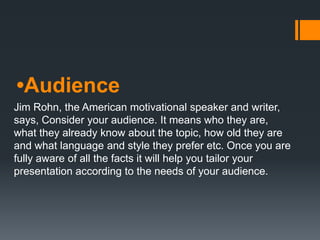 •Audience
Jim Rohn, the American motivational speaker and writer,
says, Consider your audience. It means who they are,
what they already know about the topic, how old they are
and what language and style they prefer etc. Once you are
fully aware of all the facts it will help you tailor your
presentation according to the needs of your audience.
 