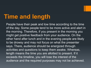 Time and length
People have their peak and low time according to the time
of the day. Some people tend to be more active and alert in
the morning. Therefore, if you present in the morning you
might get positive feedback from your audience. On the
other hand after lunch and in the evening people are likely
to be drowsy and may not focus on what the presenter
says. There, audience should be energized through
activities and questions to keep them awake. Whereas,
length means the time you are allotted to present. If it
exceeds the timeline, you will lose the interest of the
audience and the required purposes may not be achieved.
 