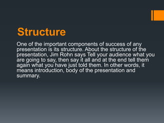 Structure
One of the important components of success of any
presentation is its structure. About the structure of the
presentation, Jim Rohn says Tell your audience what you
are going to say, then say it all and at the end tell them
again what you have just told them. In other words, it
means introduction, body of the presentation and
summary.
 