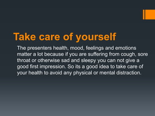 Take care of yourself
The presenters health, mood, feelings and emotions
matter a lot because if you are suffering from cough, sore
throat or otherwise sad and sleepy you can not give a
good first impression. So its a good idea to take care of
your health to avoid any physical or mental distraction.
 